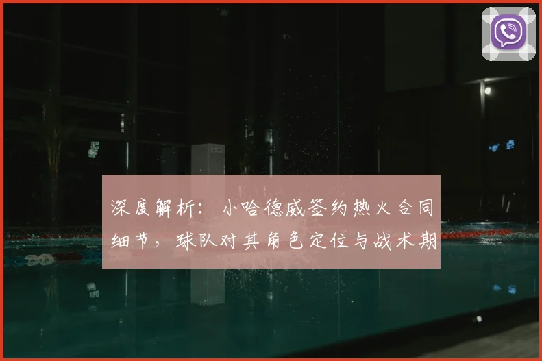 深度解析:小哈德威签约热火合同细节,球队对其角色定位与战术期待