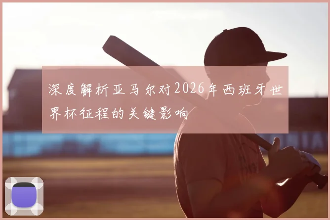 深度解析亚马尔对2026年西班牙世界杯征程的关键影响