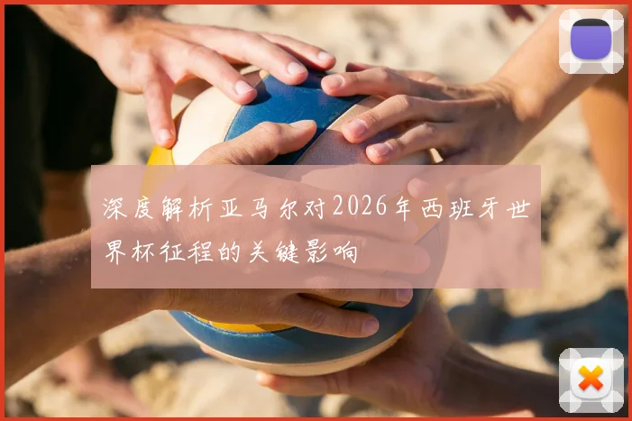 深度解析亚马尔对2026年西班牙世界杯征程的关键影响