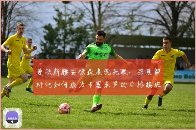 曼联新腰安德森表现亮眼，深度解析他如何成为卡塞米罗的合格接班人，获卡里克盛赞