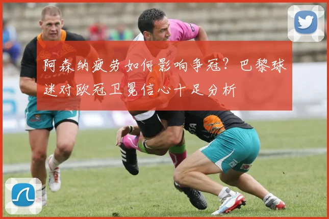 阿森纳疲劳如何影响争冠？巴黎球迷对欧冠卫冕信心十足分析