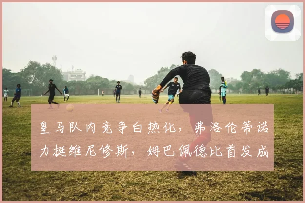 皇马队内竞争白热化,弗洛伦蒂诺力挺维尼修斯,姆巴佩德比首发成疑