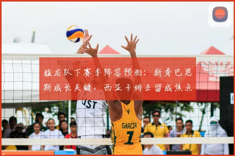 猛龙队下赛季阵容预测：新秀巴恩斯成长关键，西亚卡姆去留成焦点