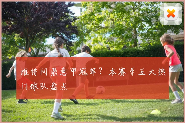 谁将问鼎意甲冠军？本赛季五大热门球队盘点